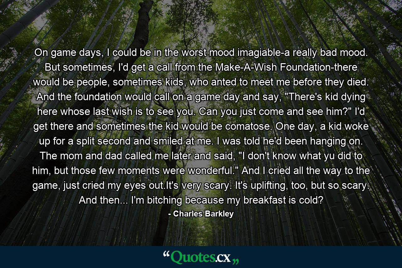 On game days, I could be in the worst mood imagiable-a really bad mood. But sometimes, I'd get a call from the Make-A-Wish Foundation-there would be people, sometimes kids, who anted to meet me before they died. And the foundation would call on a game day and say, 