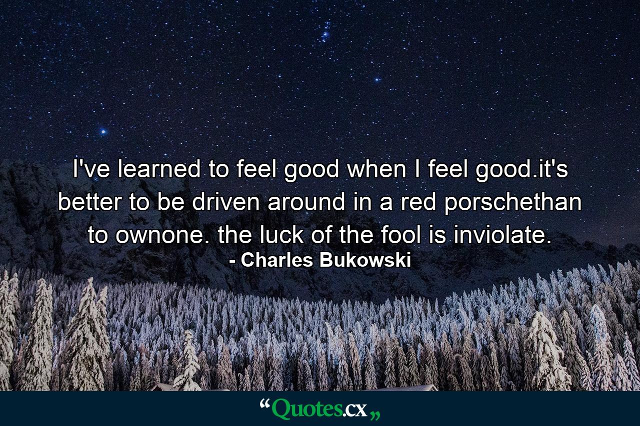 I've learned to feel good when I feel good.it's better to be driven around in a red porschethan to ownone. the luck of the fool is inviolate. - Quote by Charles Bukowski