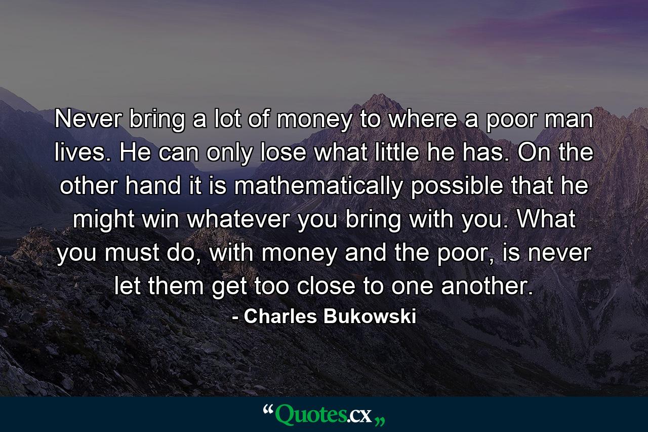 Never bring a lot of money to where a poor man lives. He can only lose what little he has. On the other hand it is mathematically possible that he might win whatever you bring with you. What you must do, with money and the poor, is never let them get too close to one another. - Quote by Charles Bukowski