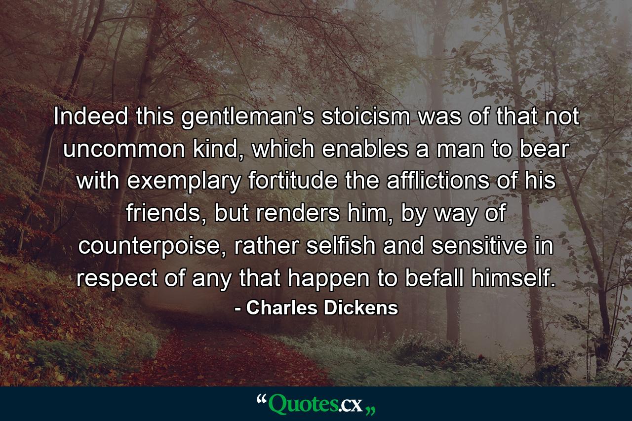 Indeed this gentleman's stoicism was of that not uncommon kind, which enables a man to bear with exemplary fortitude the afflictions of his friends, but renders him, by way of counterpoise, rather selfish and sensitive in respect of any that happen to befall himself. - Quote by Charles Dickens