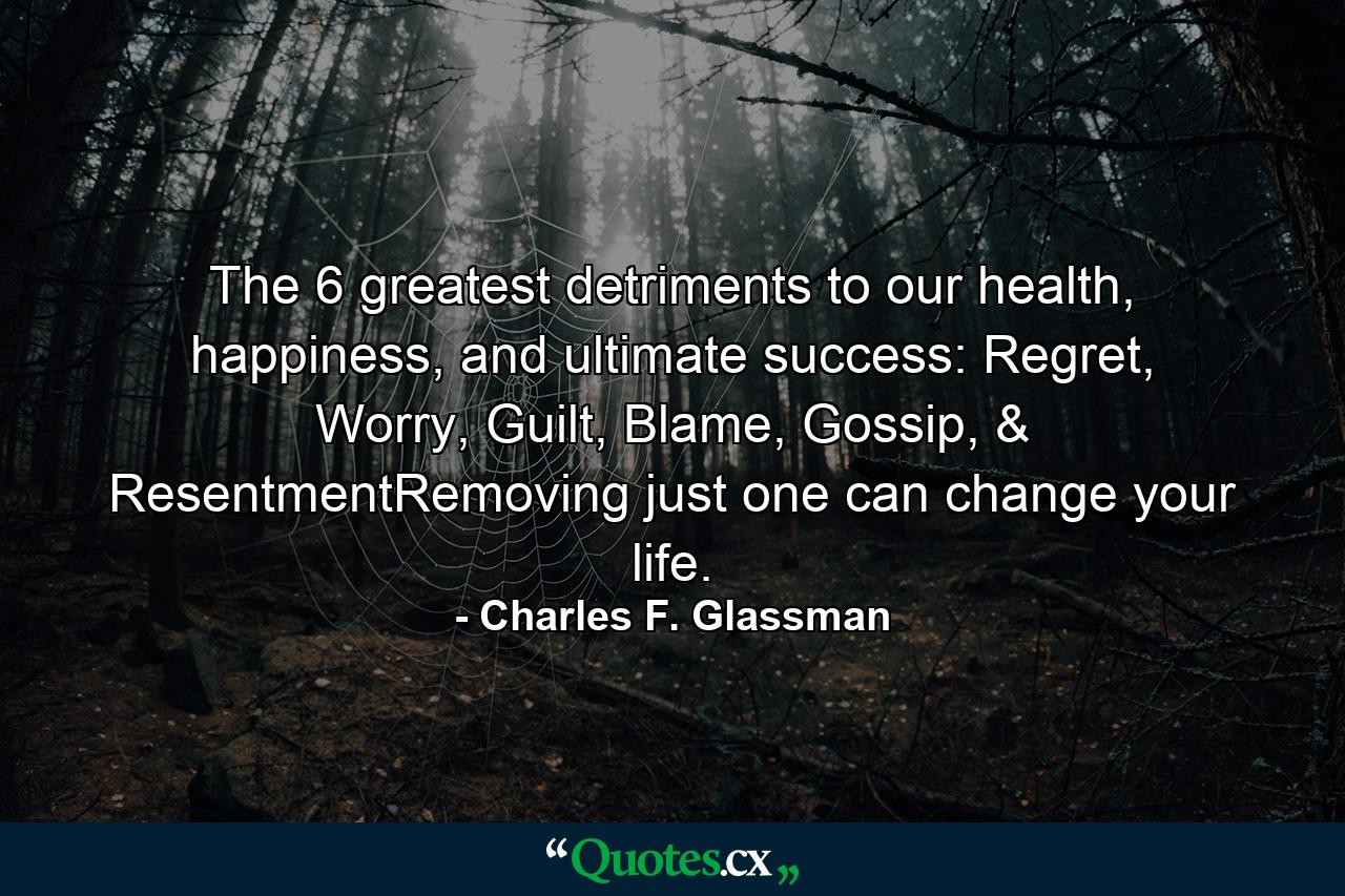 The 6 greatest detriments to our health, happiness, and ultimate success: Regret, Worry, Guilt, Blame, Gossip, & ResentmentRemoving just one can change your life. - Quote by Charles F. Glassman