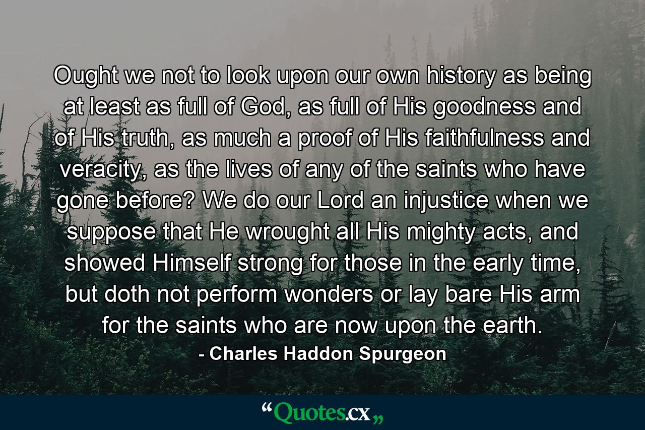 Ought we not to look upon our own history as being at least as full of God, as full of His goodness and of His truth, as much a proof of His faithfulness and veracity, as the lives of any of the saints who have gone before? We do our Lord an injustice when we suppose that He wrought all His mighty acts, and showed Himself strong for those in the early time, but doth not perform wonders or lay bare His arm for the saints who are now upon the earth. - Quote by Charles Haddon Spurgeon