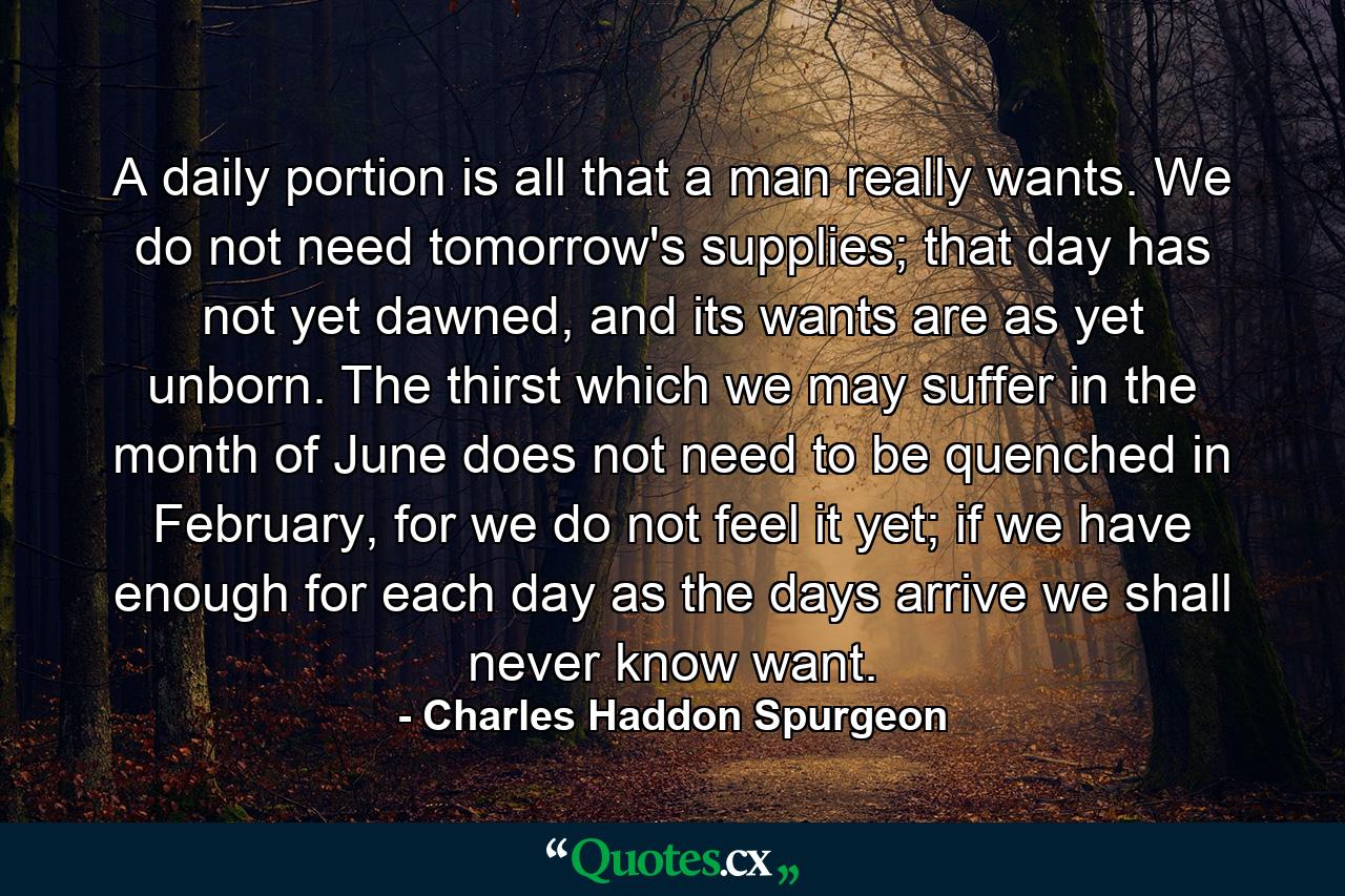 A daily portion is all that a man really wants. We do not need tomorrow's supplies; that day has not yet dawned, and its wants are as yet unborn. The thirst which we may suffer in the month of June does not need to be quenched in February, for we do not feel it yet; if we have enough for each day as the days arrive we shall never know want. - Quote by Charles Haddon Spurgeon