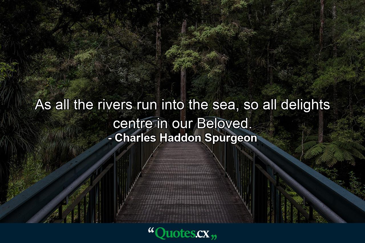 As all the rivers run into the sea, so all delights centre in our Beloved. - Quote by Charles Haddon Spurgeon