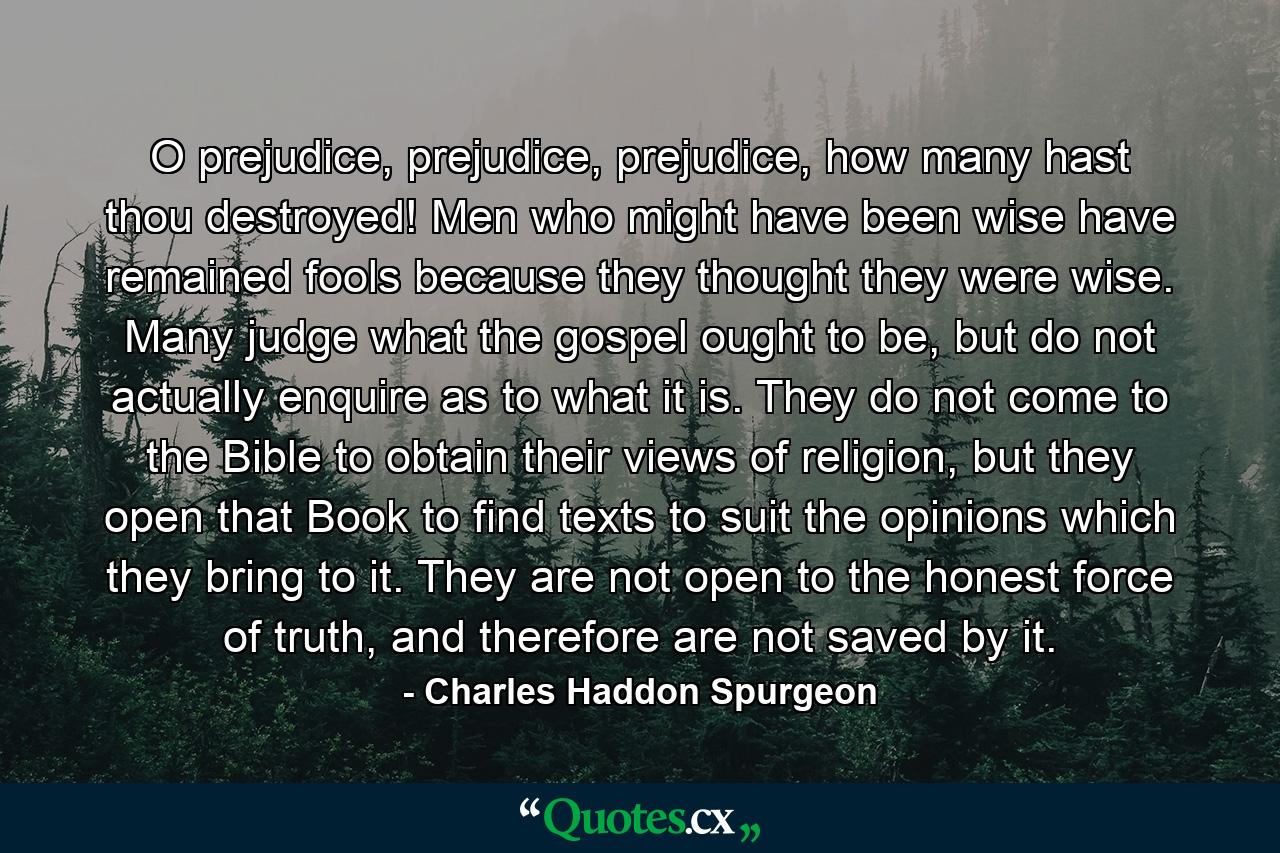 O prejudice, prejudice, prejudice, how many hast thou destroyed! Men who might have been wise have remained fools because they thought they were wise. Many judge what the gospel ought to be, but do not actually enquire as to what it is. They do not come to the Bible to obtain their views of religion, but they open that Book to find texts to suit the opinions which they bring to it. They are not open to the honest force of truth, and therefore are not saved by it. - Quote by Charles Haddon Spurgeon