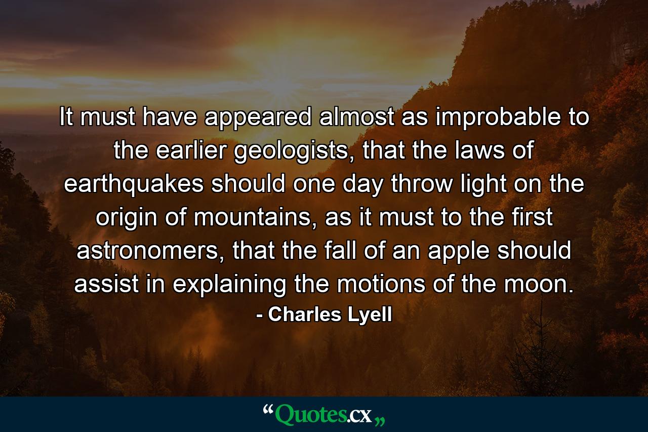 It must have appeared almost as improbable to the earlier geologists, that the laws of earthquakes should one day throw light on the origin of mountains, as it must to the first astronomers, that the fall of an apple should assist in explaining the motions of the moon. - Quote by Charles Lyell