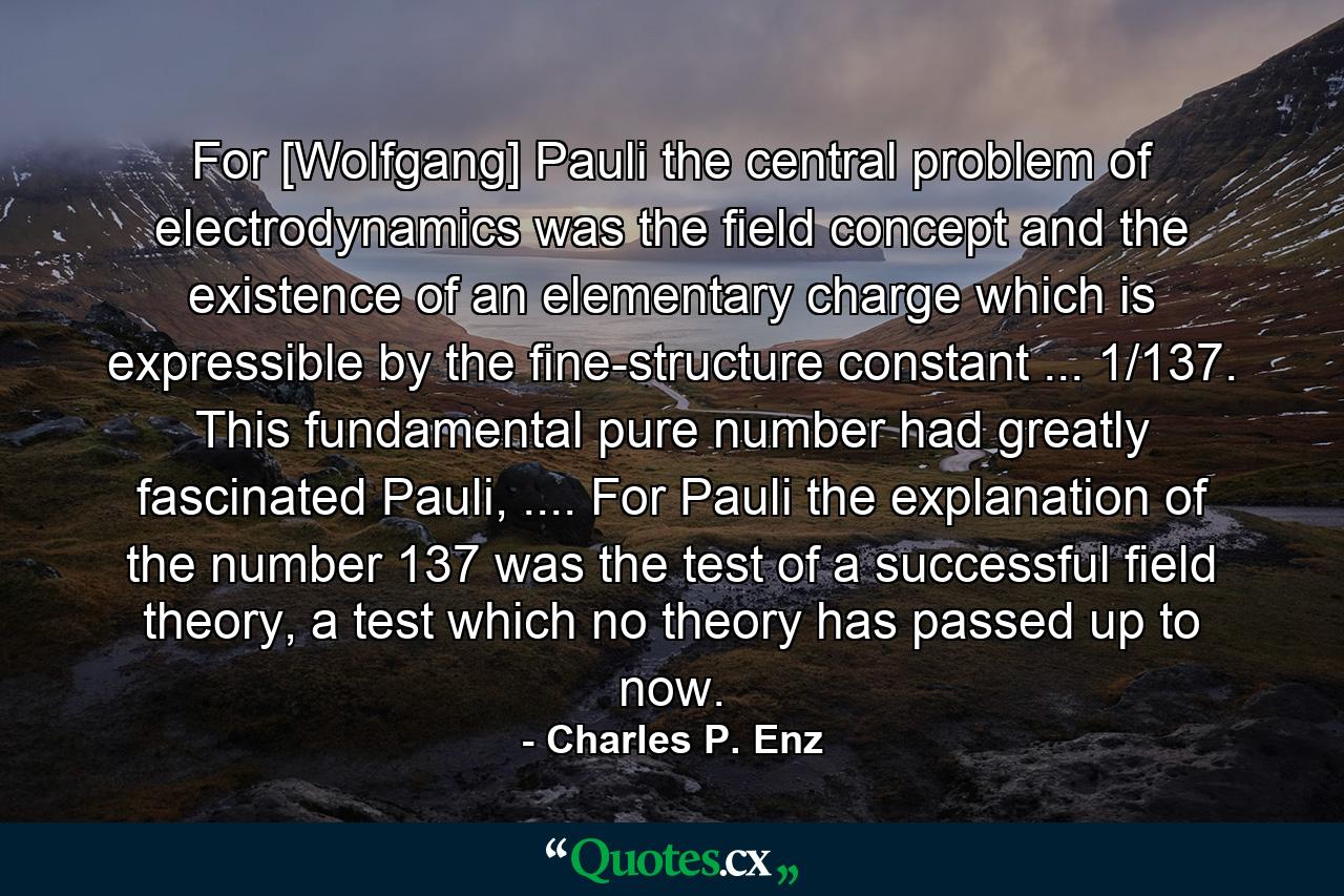 For [Wolfgang] Pauli the central problem of electrodynamics was the field concept and the existence of an elementary charge which is expressible by the fine-structure constant ... 1/137. This fundamental pure number had greatly fascinated Pauli, .... For Pauli the explanation of the number 137 was the test of a successful field theory, a test which no theory has passed up to now. - Quote by Charles P. Enz