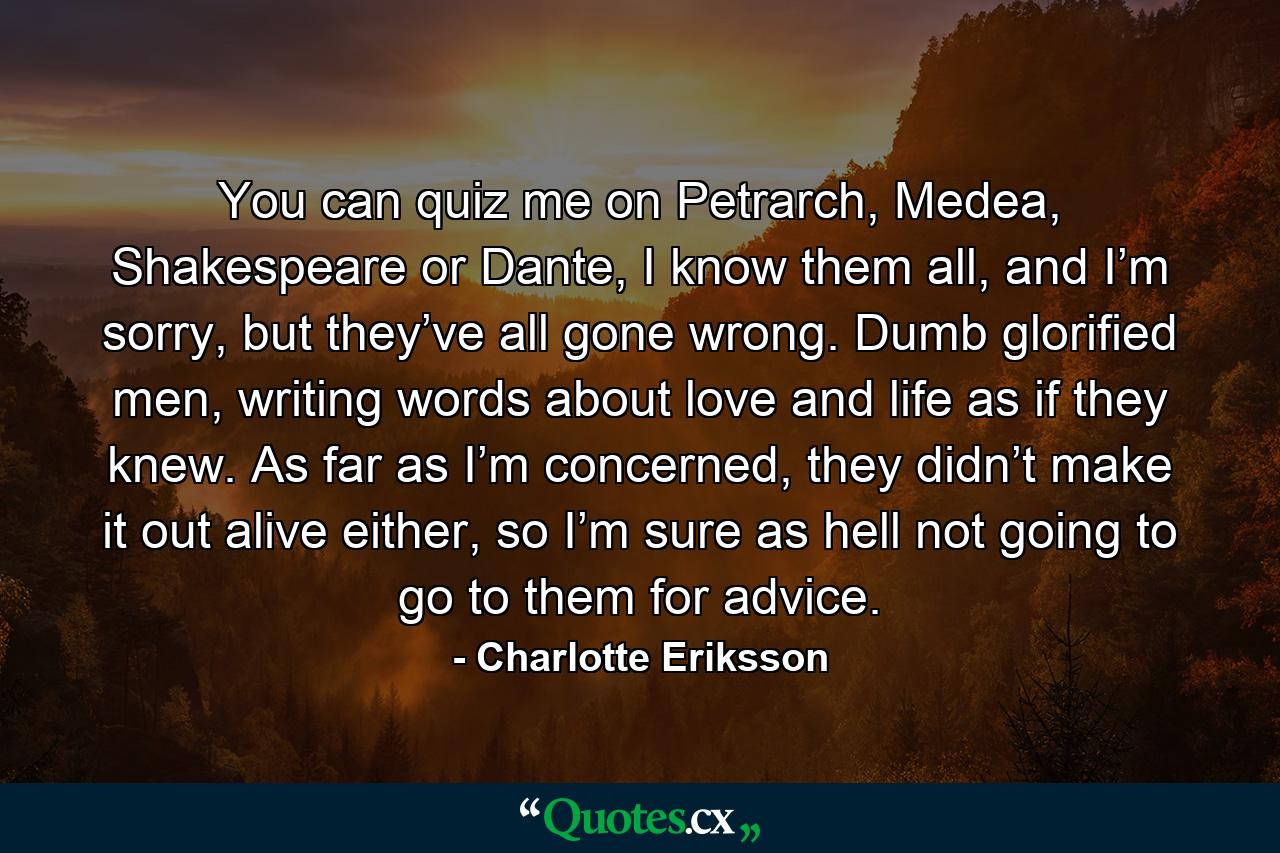 You can quiz me on Petrarch, Medea, Shakespeare or Dante, I know them all, and I’m sorry, but they’ve all gone wrong. Dumb glorified men, writing words about love and life as if they knew. As far as I’m concerned, they didn’t make it out alive either, so I’m sure as hell not going to go to them for advice. - Quote by Charlotte Eriksson