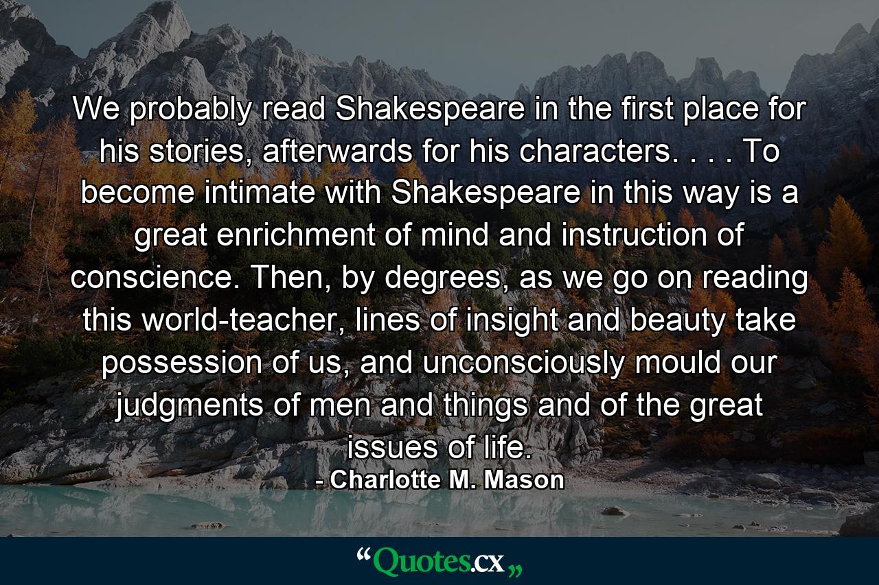 We probably read Shakespeare in the first place for his stories, afterwards for his characters. . . . To become intimate with Shakespeare in this way is a great enrichment of mind and instruction of conscience. Then, by degrees, as we go on reading this world-teacher, lines of insight and beauty take possession of us, and unconsciously mould our judgments of men and things and of the great issues of life. - Quote by Charlotte M. Mason