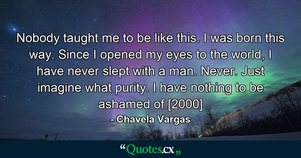 Nobody taught me to be like this. I was born this way. Since I opened my eyes to the world, I have never slept with a man. Never. Just imagine what purity. I have nothing to be ashamed of.[2000] - Quote by Chavela Vargas