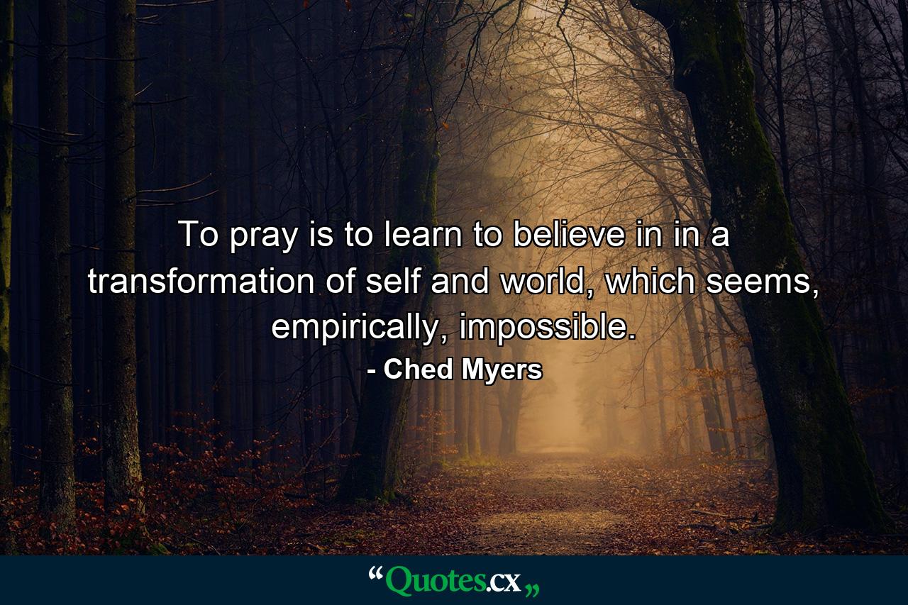 To pray is to learn to believe in in a transformation of self and world, which seems, empirically, impossible. - Quote by Ched Myers