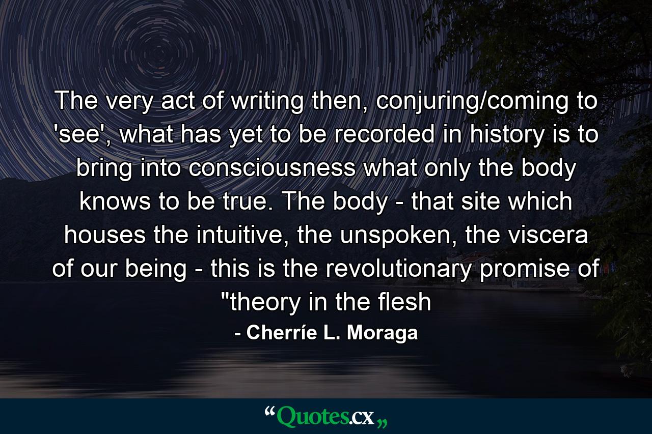 The very act of writing then, conjuring/coming to 'see', what has yet to be recorded in history is to bring into consciousness what only the body knows to be true. The body - that site which houses the intuitive, the unspoken, the viscera of our being - this is the revolutionary promise of 