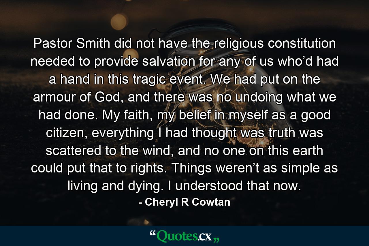 Pastor Smith did not have the religious constitution needed to provide salvation for any of us who’d had a hand in this tragic event. We had put on the armour of God, and there was no undoing what we had done. My faith, my belief in myself as a good citizen, everything I had thought was truth was scattered to the wind, and no one on this earth could put that to rights. Things weren’t as simple as living and dying. I understood that now. - Quote by Cheryl R Cowtan