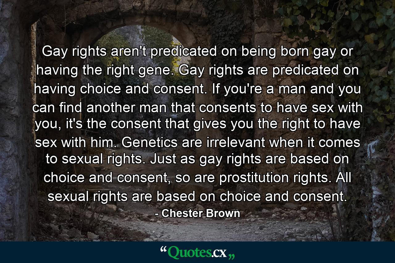 Gay rights aren't predicated on being born gay or having the right gene. Gay rights are predicated on having choice and consent. If you're a man and you can find another man that consents to have sex with you, it's the consent that gives you the right to have sex with him. Genetics are irrelevant when it comes to sexual rights. Just as gay rights are based on choice and consent, so are prostitution rights. All sexual rights are based on choice and consent. - Quote by Chester Brown