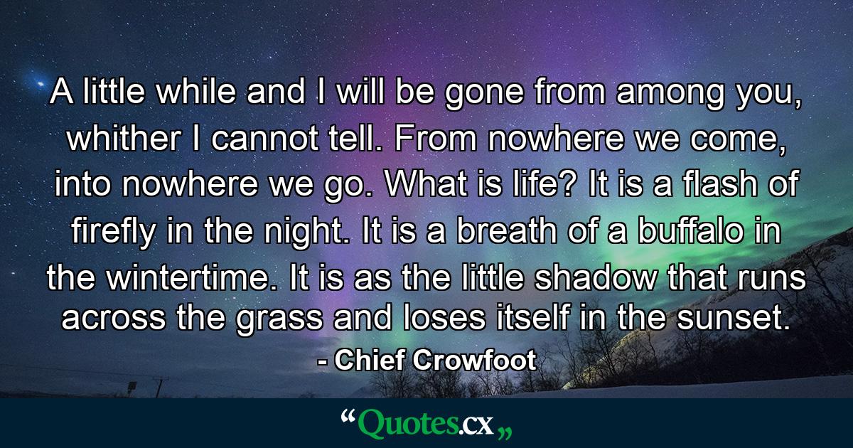 A little while and I will be gone from among you, whither I cannot tell. From nowhere we come, into nowhere we go. What is life? It is a flash of firefly in the night. It is a breath of a buffalo in the wintertime. It is as the little shadow that runs across the grass and loses itself in the sunset. - Quote by Chief Crowfoot