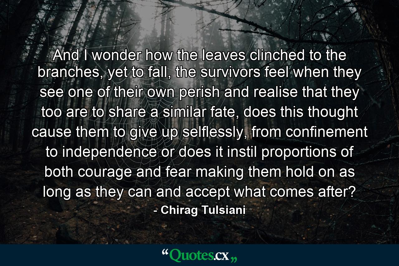 And I wonder how the leaves clinched to the branches, yet to fall, the survivors feel when they see one of their own perish and realise that they too are to share a similar fate, does this thought cause them to give up selflessly, from confinement to independence or does it instil proportions of both courage and fear making them hold on as long as they can and accept what comes after? - Quote by Chirag Tulsiani
