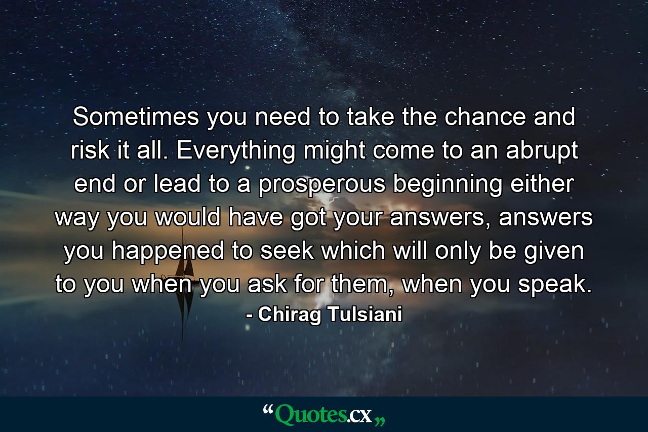 Sometimes you need to take the chance and risk it all. Everything might come to an abrupt end or lead to a prosperous beginning either way you would have got your answers, answers you happened to seek which will only be given to you when you ask for them, when you speak. - Quote by Chirag Tulsiani