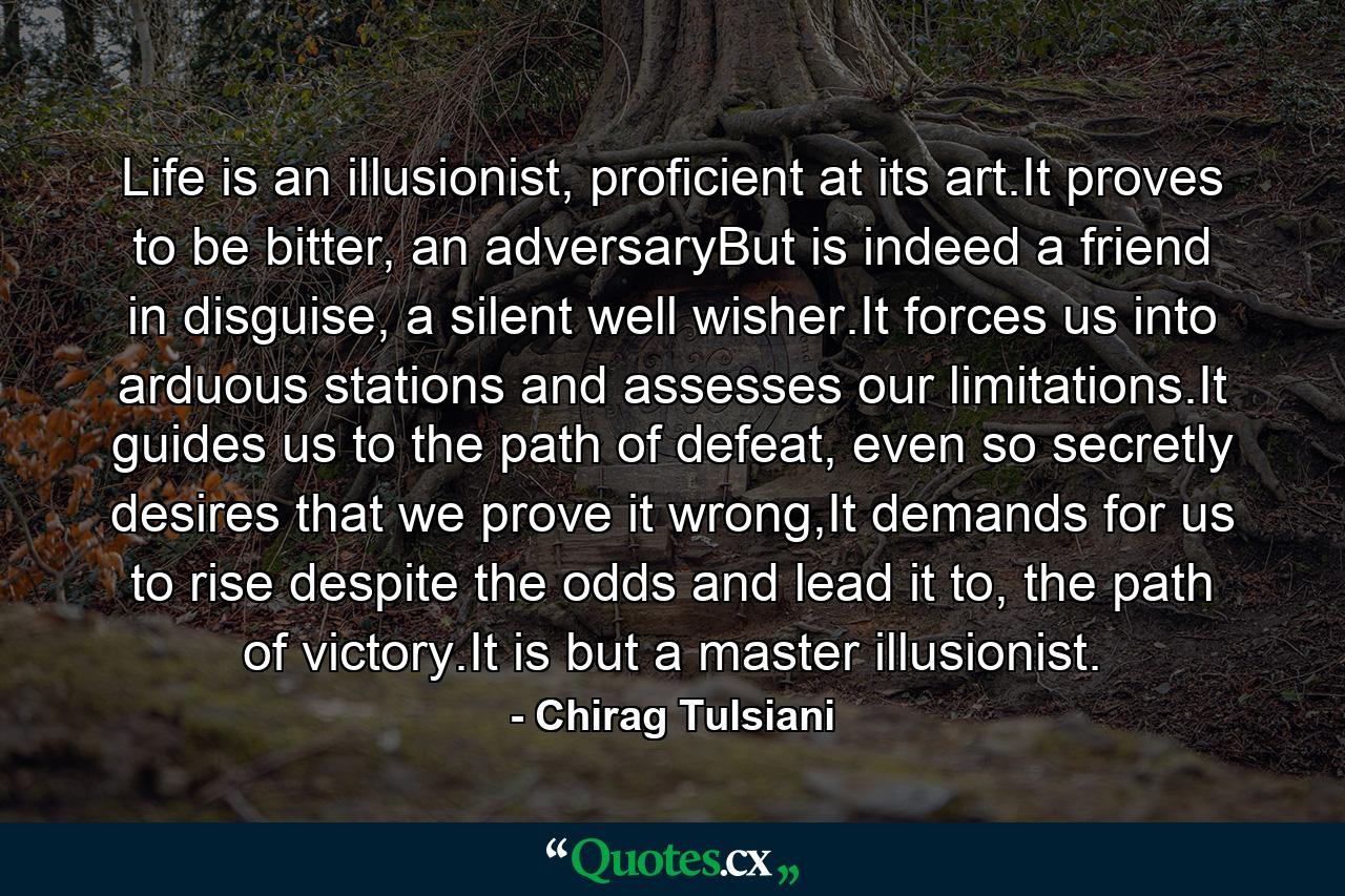 Life is an illusionist, proficient at its art.It proves to be bitter, an adversaryBut is indeed a friend in disguise, a silent well wisher.It forces us into arduous stations and assesses our limitations.It guides us to the path of defeat, even so secretly desires that we prove it wrong,It demands for us to rise despite the odds and lead it to, the path of victory.It is but a master illusionist. - Quote by Chirag Tulsiani