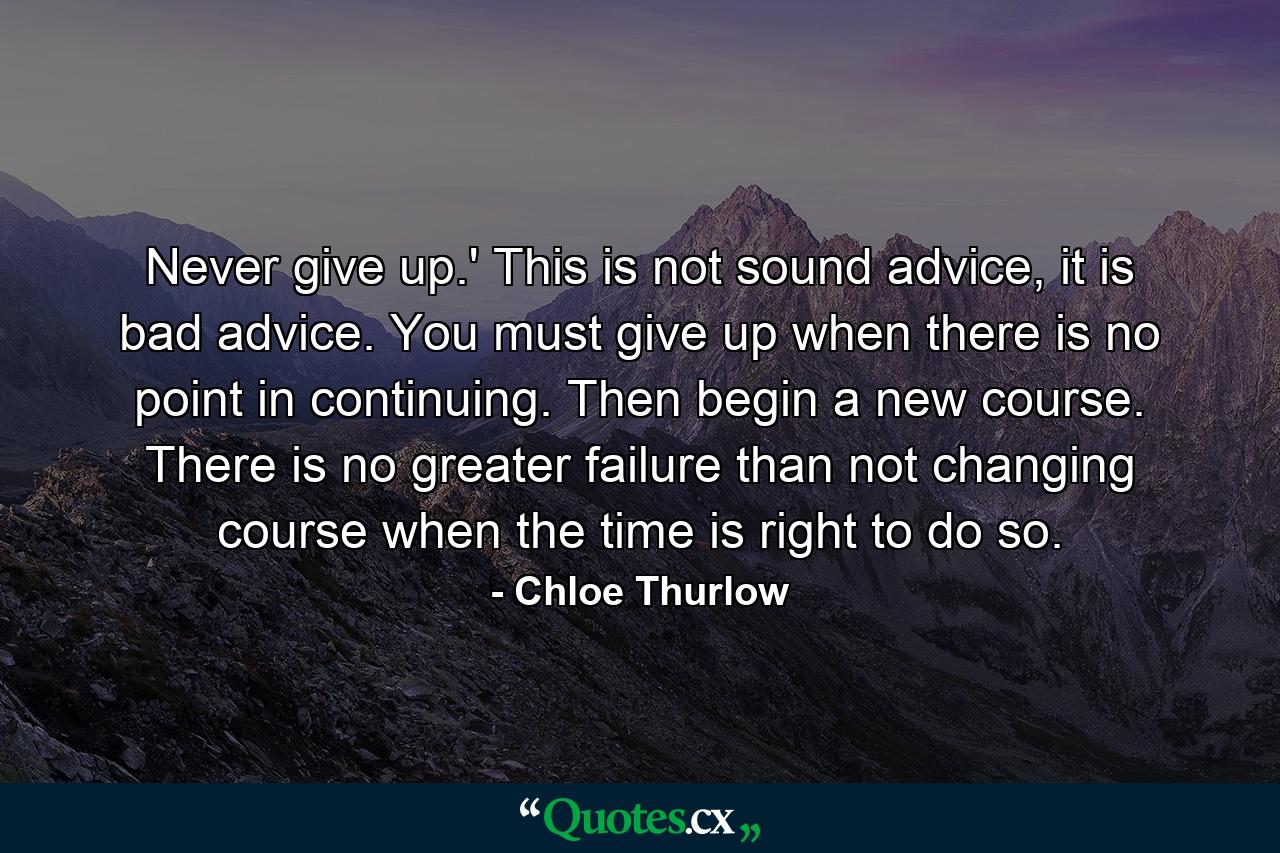 Never give up.' This is not sound advice, it is bad advice. You must give up when there is no point in continuing. Then begin a new course. There is no greater failure than not changing course when the time is right to do so. - Quote by Chloe Thurlow