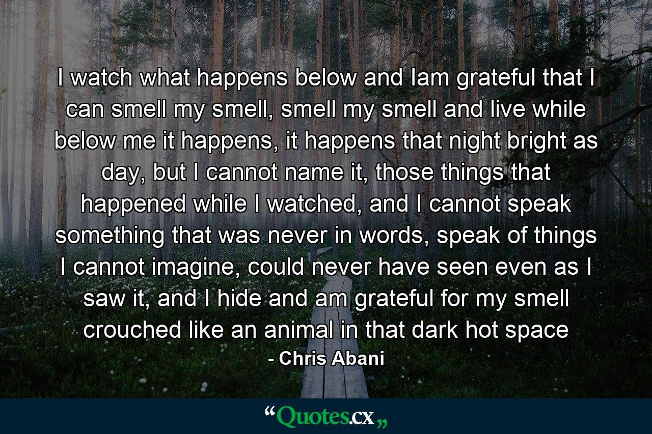 I watch what happens below and Iam grateful that I can smell my smell, smell my smell and live while below me it happens, it happens that night bright as day, but I cannot name it, those things that happened while I watched, and I cannot speak something that was never in words, speak of things I cannot imagine, could never have seen even as I saw it, and I hide and am grateful for my smell crouched like an animal in that dark hot space - Quote by Chris Abani