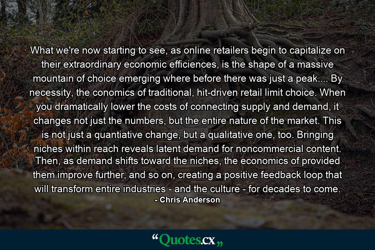 What we're now starting to see, as online retailers begin to capitalize on their extraordinary economic efficiences, is the shape of a massive mountain of choice emerging where before there was just a peak.... By necessity, the conomics of traditional, hit-driven retail limit choice. When you dramatically lower the costs of connecting supply and demand, it changes not just the numbers, but the entire nature of the market. This is not just a quantiative change, but a qualitative one, too. Bringing niches within reach reveals latent demand for noncommercial content. Then, as demand shifts toward the niches, the economics of provided them improve further, and so on, creating a positive feedback loop that will transform entire industries - and the culture - for decades to come. - Quote by Chris Anderson