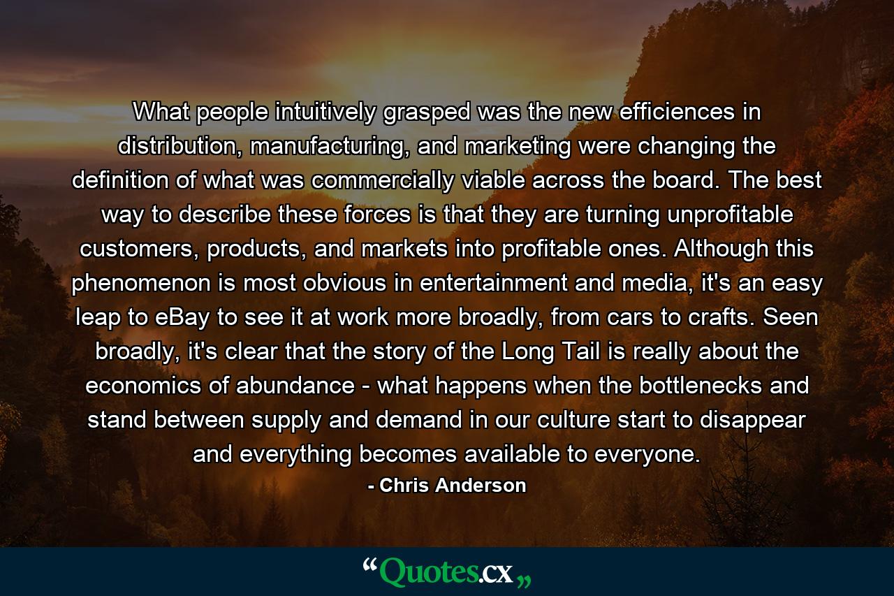 What people intuitively grasped was the new efficiences in distribution, manufacturing, and marketing were changing the definition of what was commercially viable across the board. The best way to describe these forces is that they are turning unprofitable customers, products, and markets into profitable ones. Although this phenomenon is most obvious in entertainment and media, it's an easy leap to eBay to see it at work more broadly, from cars to crafts. Seen broadly, it's clear that the story of the Long Tail is really about the economics of abundance - what happens when the bottlenecks and stand between supply and demand in our culture start to disappear and everything becomes available to everyone. - Quote by Chris Anderson