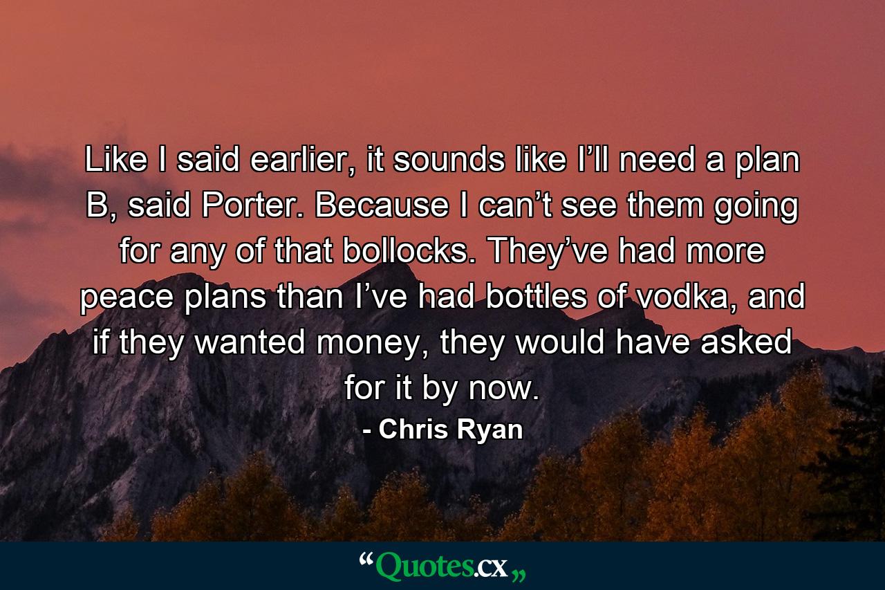 Like I said earlier, it sounds like I’ll need a plan B, said Porter. Because I can’t see them going for any of that bollocks. They’ve had more peace plans than I’ve had bottles of vodka, and if they wanted money, they would have asked for it by now. - Quote by Chris Ryan