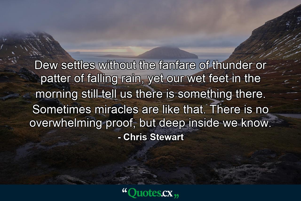 Dew settles without the fanfare of thunder or patter of falling rain, yet our wet feet in the morning still tell us there is something there. Sometimes miracles are like that. There is no overwhelming proof, but deep inside we know. - Quote by Chris Stewart