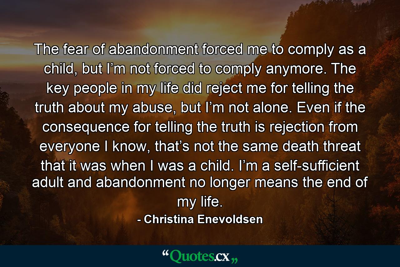 The fear of abandonment forced me to comply as a child, but I’m not forced to comply anymore. The key people in my life did reject me for telling the truth about my abuse, but I’m not alone. Even if the consequence for telling the truth is rejection from everyone I know, that’s not the same death threat that it was when I was a child. I’m a self-sufficient adult and abandonment no longer means the end of my life. - Quote by Christina Enevoldsen