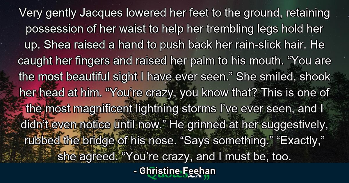 Very gently Jacques lowered her feet to the ground, retaining possession of her waist to help her trembling legs hold her up. Shea raised a hand to push back her rain-slick hair. He caught her fingers and raised her palm to his mouth. “You are the most beautiful sight I have ever seen.” She smiled, shook her head at him. “You’re crazy, you know that? This is one of the most magnificent lightning storms I’ve ever seen, and I didn’t even notice until now.” He grinned at her suggestively, rubbed the bridge of his nose. “Says something.” “Exactly,” she agreed. “You’re crazy, and I must be, too. - Quote by Christine Feehan