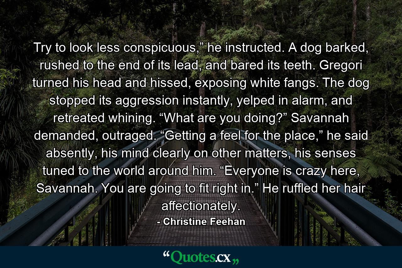 Try to look less conspicuous,” he instructed. A dog barked, rushed to the end of its lead, and bared its teeth. Gregori turned his head and hissed, exposing white fangs. The dog stopped its aggression instantly, yelped in alarm, and retreated whining. “What are you doing?” Savannah demanded, outraged. “Getting a feel for the place,” he said absently, his mind clearly on other matters, his senses tuned to the world around him. “Everyone is crazy here, Savannah. You are going to fit right in.” He ruffled her hair affectionately. - Quote by Christine Feehan