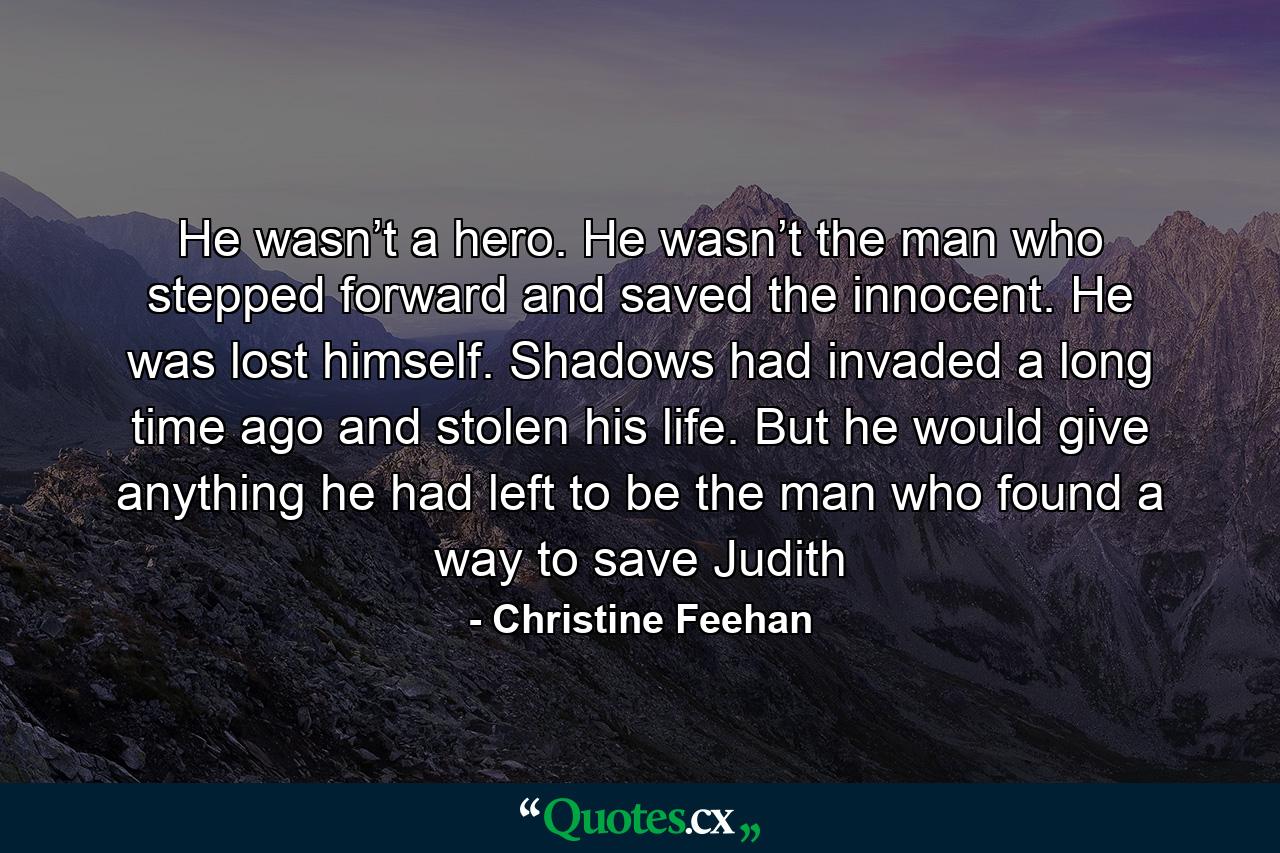 He wasn’t a hero. He wasn’t the man who stepped forward and saved the innocent. He was lost himself. Shadows had invaded a long time ago and stolen his life. But he would give anything he had left to be the man who found a way to save Judith - Quote by Christine Feehan