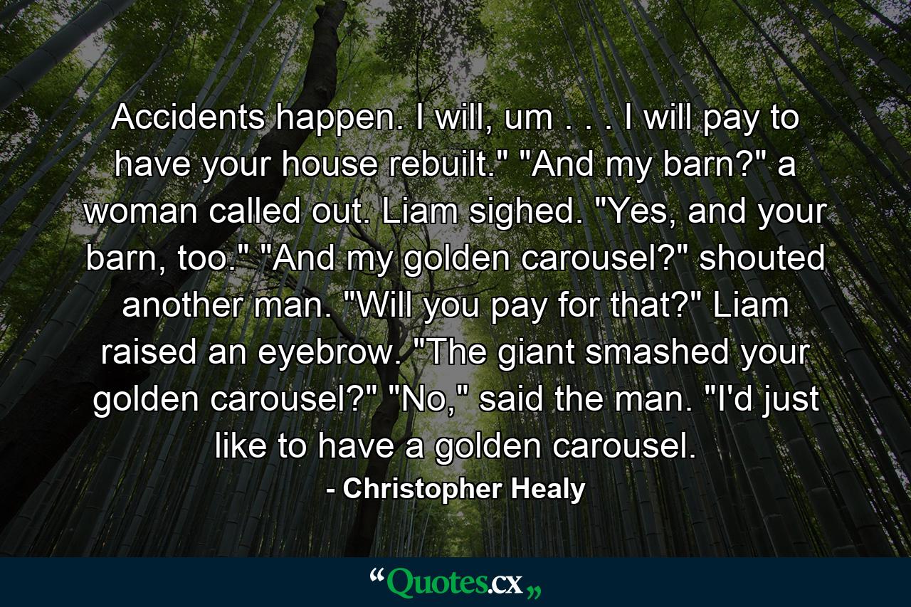 Accidents happen. I will, um . . . I will pay to have your house rebuilt.