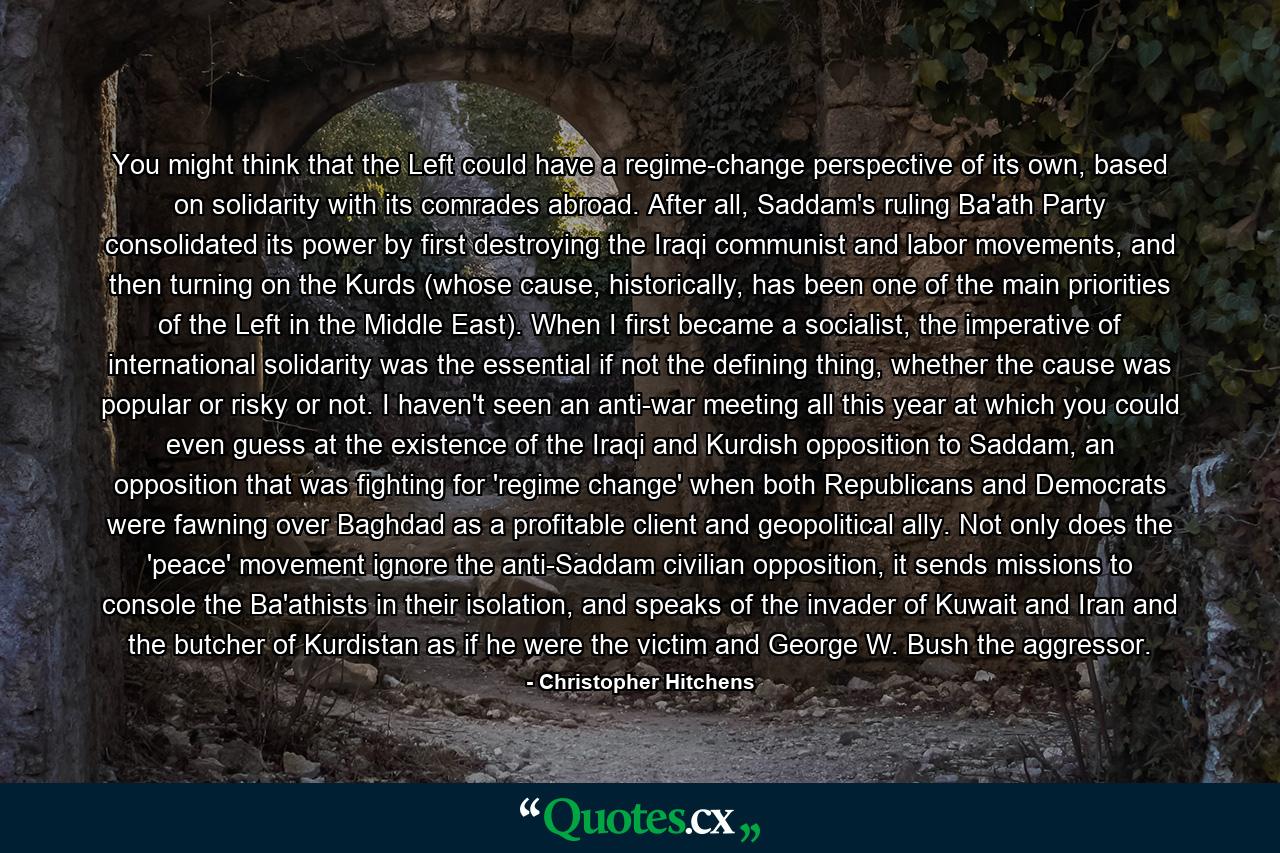 You might think that the Left could have a regime-change perspective of its own, based on solidarity with its comrades abroad. After all, Saddam's ruling Ba'ath Party consolidated its power by first destroying the Iraqi communist and labor movements, and then turning on the Kurds (whose cause, historically, has been one of the main priorities of the Left in the Middle East). When I first became a socialist, the imperative of international solidarity was the essential if not the defining thing, whether the cause was popular or risky or not. I haven't seen an anti-war meeting all this year at which you could even guess at the existence of the Iraqi and Kurdish opposition to Saddam, an opposition that was fighting for 'regime change' when both Republicans and Democrats were fawning over Baghdad as a profitable client and geopolitical ally. Not only does the 'peace' movement ignore the anti-Saddam civilian opposition, it sends missions to console the Ba'athists in their isolation, and speaks of the invader of Kuwait and Iran and the butcher of Kurdistan as if he were the victim and George W. Bush the aggressor. - Quote by Christopher Hitchens