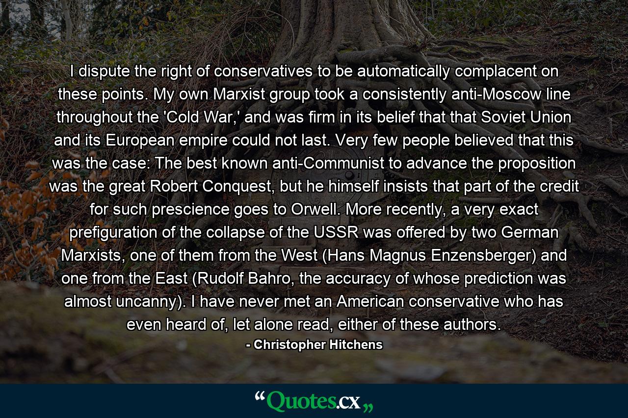 I dispute the right of conservatives to be automatically complacent on these points. My own Marxist group took a consistently anti-Moscow line throughout the 'Cold War,' and was firm in its belief that that Soviet Union and its European empire could not last. Very few people believed that this was the case: The best known anti-Communist to advance the proposition was the great Robert Conquest, but he himself insists that part of the credit for such prescience goes to Orwell. More recently, a very exact prefiguration of the collapse of the USSR was offered by two German Marxists, one of them from the West (Hans Magnus Enzensberger) and one from the East (Rudolf Bahro, the accuracy of whose prediction was almost uncanny). I have never met an American conservative who has even heard of, let alone read, either of these authors. - Quote by Christopher Hitchens