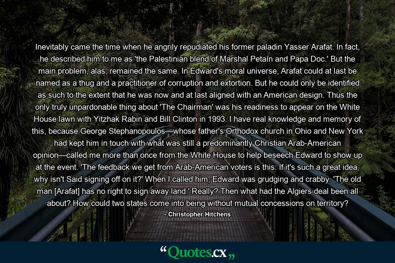 Inevitably came the time when he angrily repudiated his former paladin Yasser Arafat. In fact, he described him to me as 'the Palestinian blend of Marshal Petaín and Papa Doc.' But the main problem, alas, remained the same. In Edward's moral universe, Arafat could at last be named as a thug and a practitioner of corruption and extortion. But he could only be identified as such to the extent that he was now and at last aligned with an American design. Thus the only truly unpardonable thing about 'The Chairman' was his readiness to appear on the White House lawn with Yitzhak Rabin and Bill Clinton in 1993. I have real knowledge and memory of this, because George Stephanopoulos—whose father's Orthodox church in Ohio and New York had kept him in touch with what was still a predominantly Christian Arab-American opinion—called me more than once from the White House to help beseech Edward to show up at the event. 'The feedback we get from Arab-American voters is this: If it's such a great idea, why isn't Said signing off on it?' When I called him, Edward was grudging and crabby. 'The old man [Arafat] has no right to sign away land.' Really? Then what had the Algiers deal been all about? How could two states come into being without mutual concessions on territory? - Quote by Christopher Hitchens