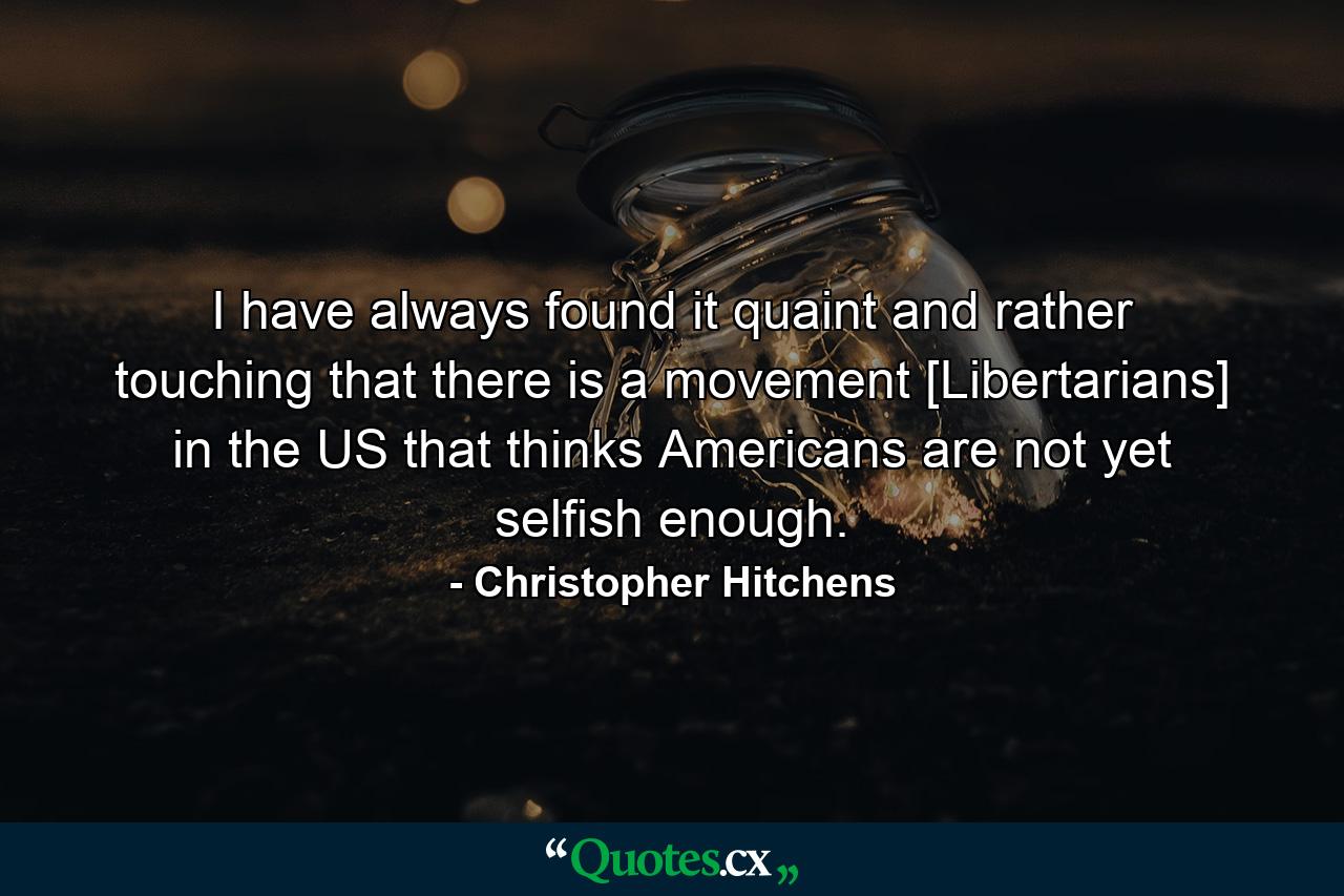 I have always found it quaint and rather touching that there is a movement [Libertarians] in the US that thinks Americans are not yet selfish enough. - Quote by Christopher Hitchens