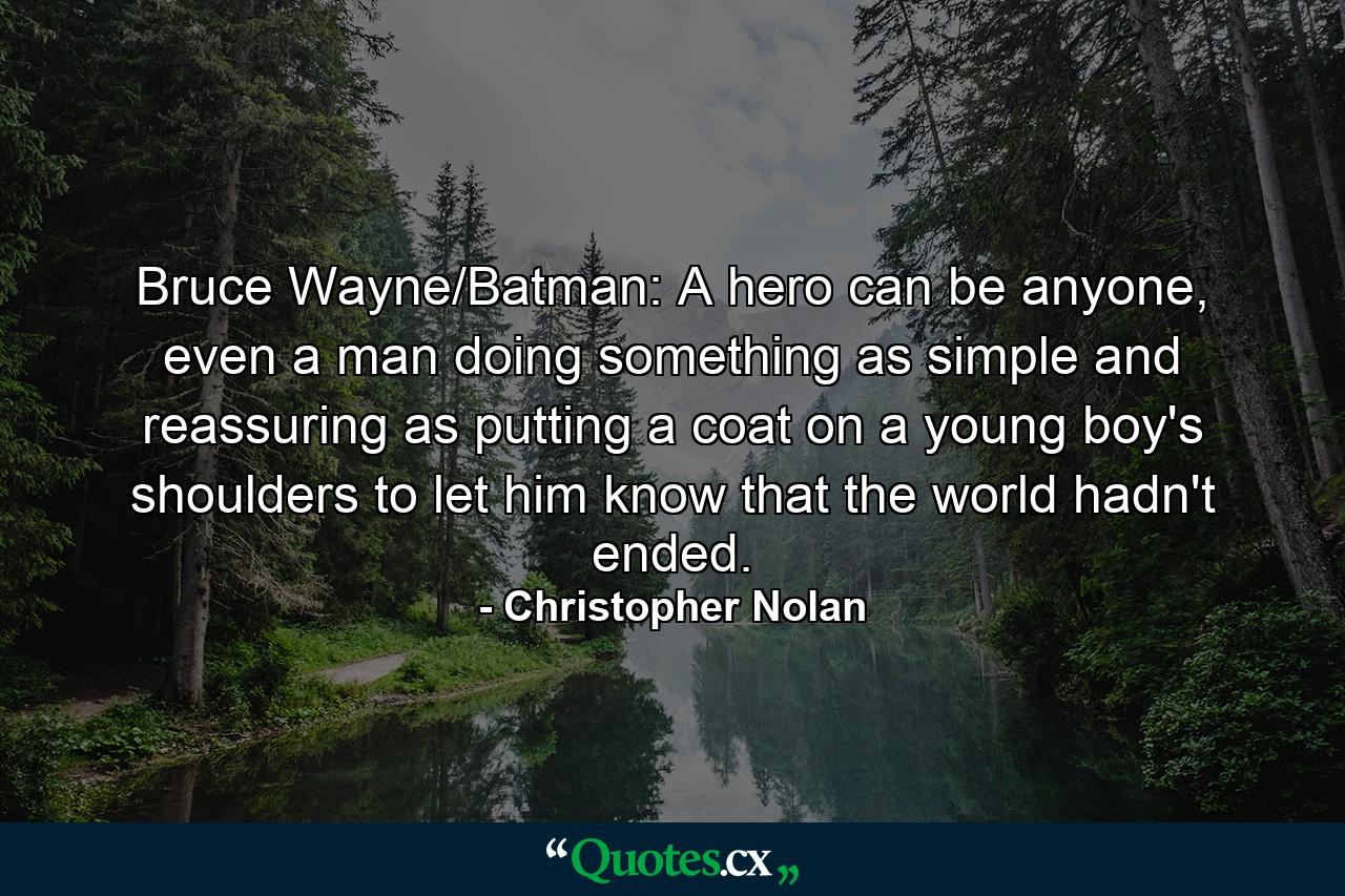 Bruce Wayne/Batman: A hero can be anyone, even a man doing something as simple and reassuring as putting a coat on a young boy's shoulders to let him know that the world hadn't ended. - Quote by Christopher Nolan