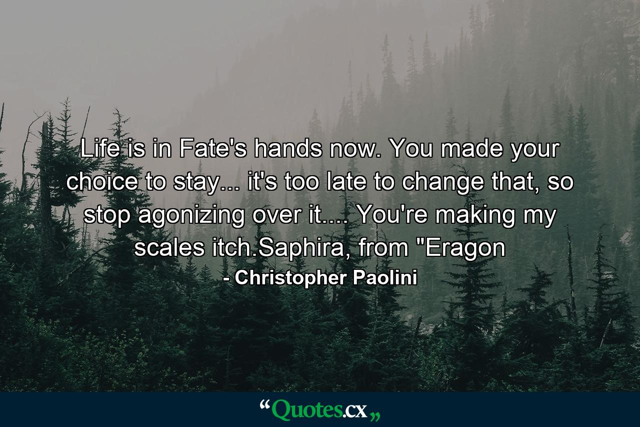 Life is in Fate's hands now. You made your choice to stay... it's too late to change that, so stop agonizing over it.... You're making my scales itch.Saphira, from 