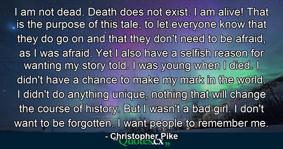 I am not dead. Death does not exist. I am alive! That is the purpose of this tale, to let everyone know that they do go on and that they don't need to be afraid, as I was afraid. Yet I also have a selfish reason for wanting my story told. I was young when I died. I didn't have a chance to make my mark in the world. I didn't do anything unique, nothing that will change the course of history. But I wasn't a bad girl. I don't want to be forgotten. I want people to remember me. - Quote by Christopher Pike