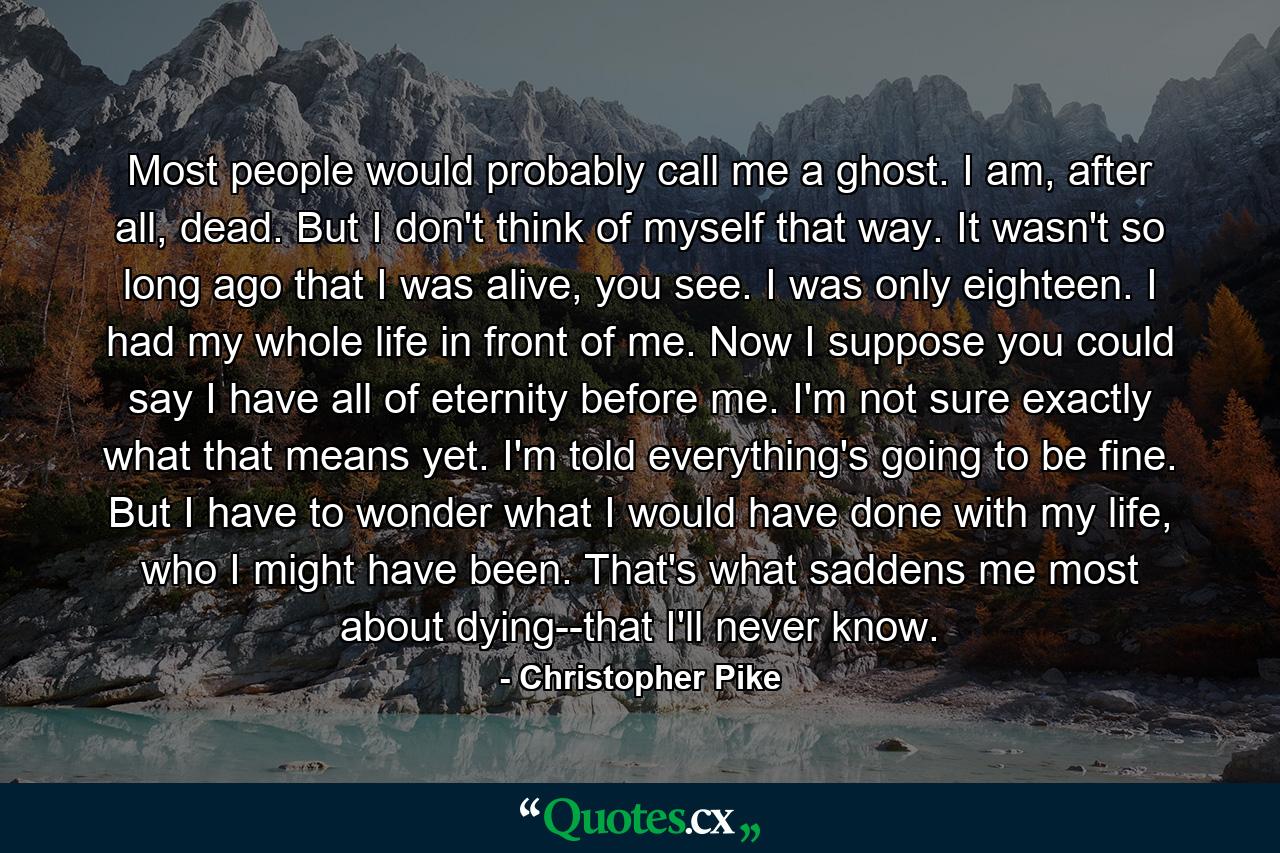 Most people would probably call me a ghost. I am, after all, dead. But I don't think of myself that way. It wasn't so long ago that I was alive, you see. I was only eighteen. I had my whole life in front of me. Now I suppose you could say I have all of eternity before me. I'm not sure exactly what that means yet. I'm told everything's going to be fine. But I have to wonder what I would have done with my life, who I might have been. That's what saddens me most about dying--that I'll never know. - Quote by Christopher Pike