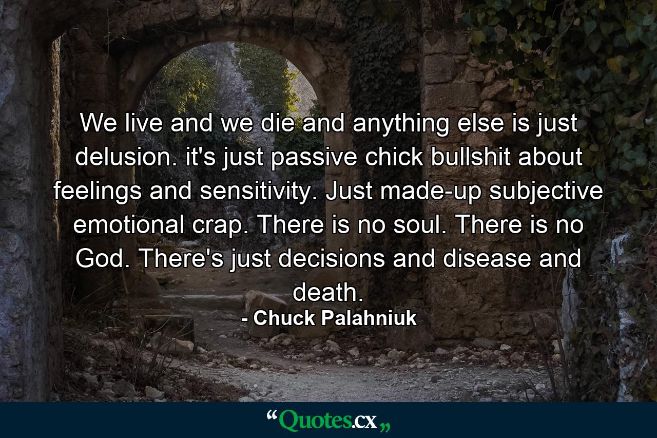 We live and we die and anything else is just delusion. it's just passive chick bullshit about feelings and sensitivity. Just made-up subjective emotional crap. There is no soul. There is no God. There's just decisions and disease and death. - Quote by Chuck Palahniuk