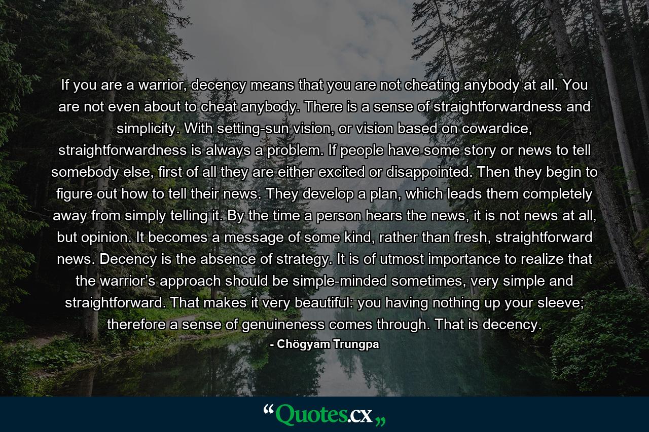 If you are a warrior, decency means that you are not cheating anybody at all. You are not even about to cheat anybody. There is a sense of straightforwardness and simplicity. With setting-sun vision, or vision based on cowardice, straightforwardness is always a problem. If people have some story or news to tell somebody else, first of all they are either excited or disappointed. Then they begin to figure out how to tell their news. They develop a plan, which leads them completely away from simply telling it. By the time a person hears the news, it is not news at all, but opinion. It becomes a message of some kind, rather than fresh, straightforward news. Decency is the absence of strategy. It is of utmost importance to realize that the warrior’s approach should be simple-minded sometimes, very simple and straightforward. That makes it very beautiful: you having nothing up your sleeve; therefore a sense of genuineness comes through. That is decency. - Quote by Chögyam Trungpa