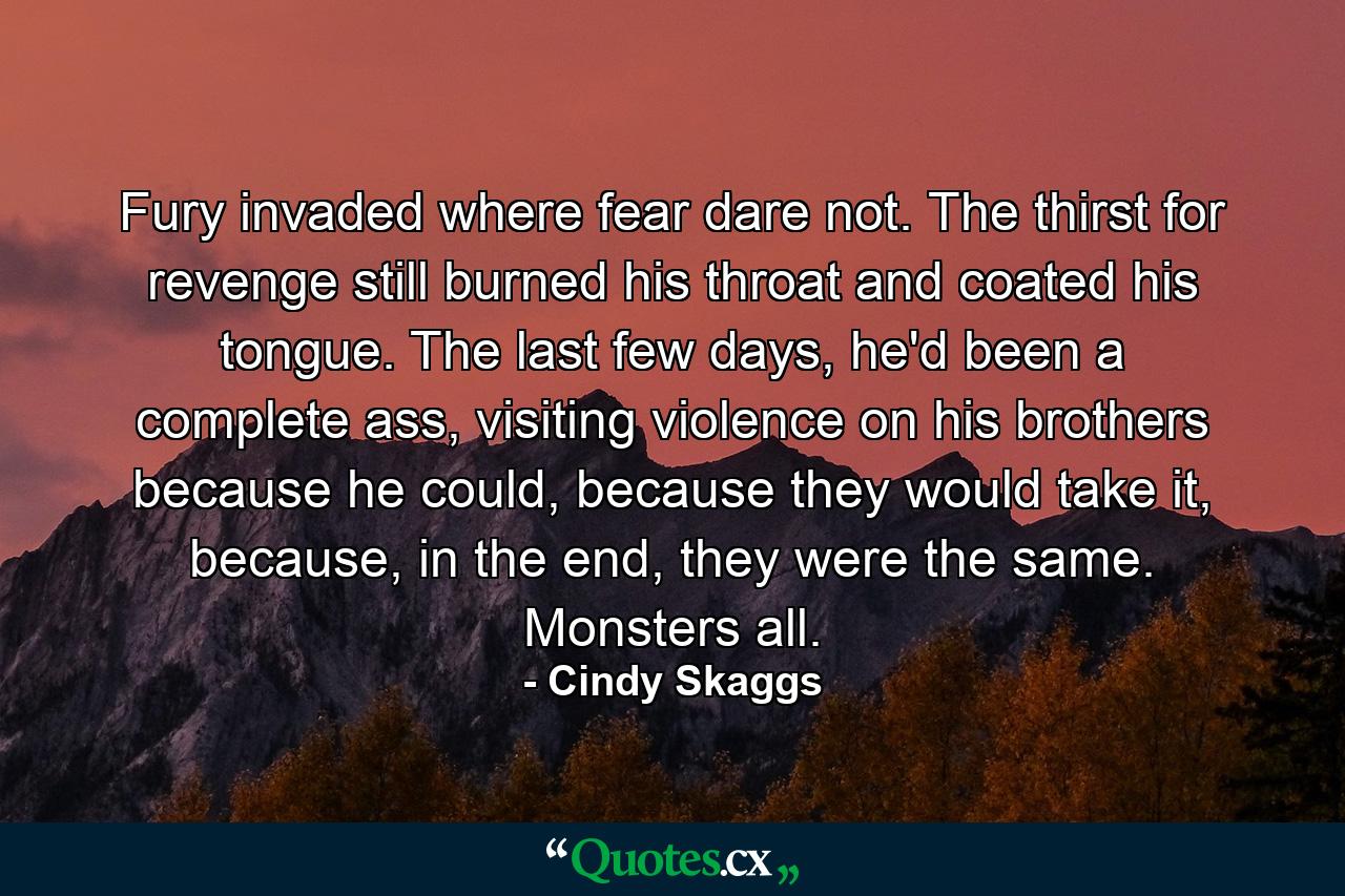 Fury invaded where fear dare not. The thirst for revenge still burned his throat and coated his tongue. The last few days, he'd been a complete ass, visiting violence on his brothers because he could, because they would take it, because, in the end, they were the same. Monsters all. - Quote by Cindy Skaggs