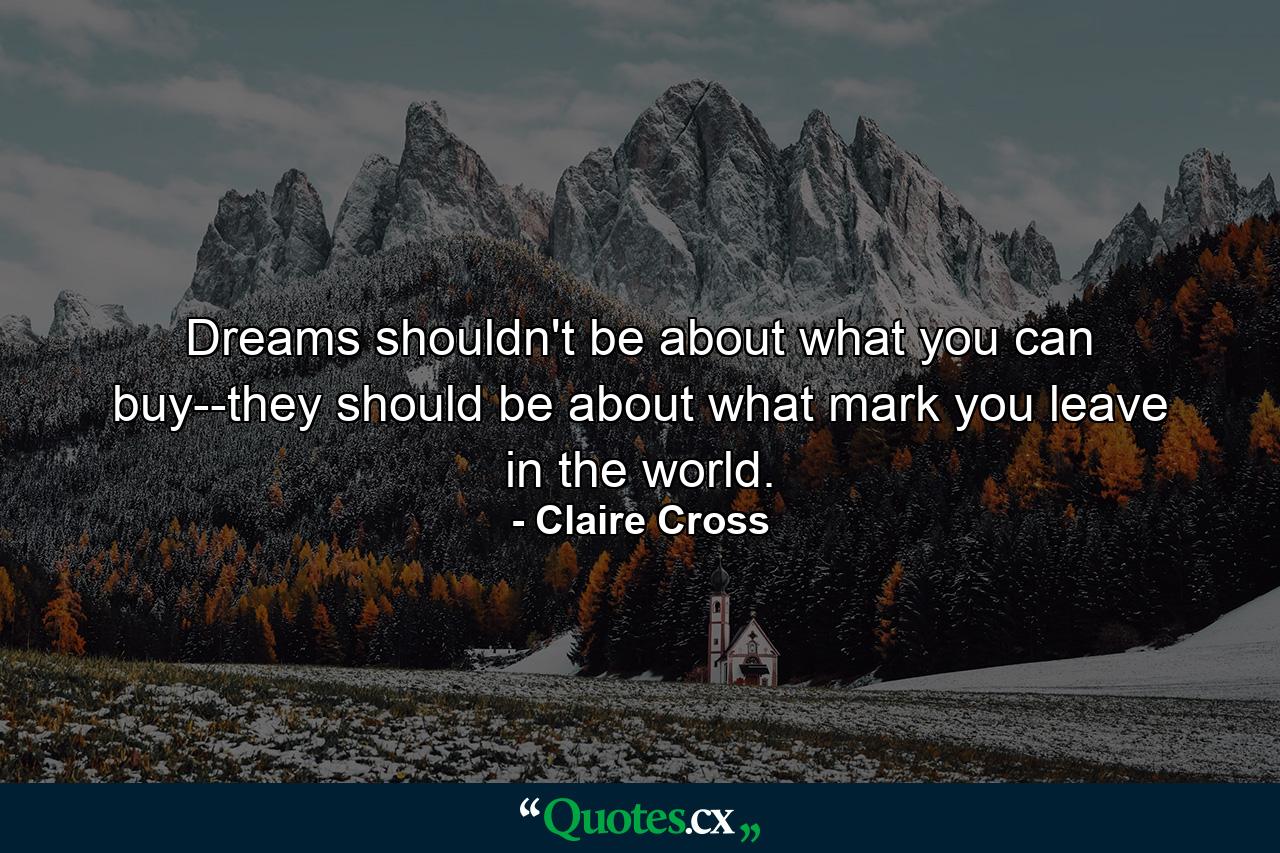 Dreams shouldn't be about what you can buy--they should be about what mark you leave in the world. - Quote by Claire Cross