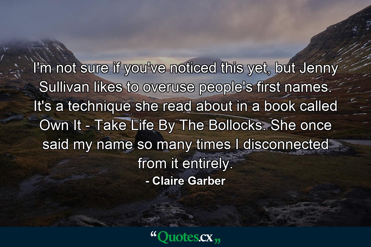 I'm not sure if you've noticed this yet, but Jenny Sullivan likes to overuse people's first names. It's a technique she read about in a book called Own It - Take Life By The Bollocks. She once said my name so many times I disconnected from it entirely. - Quote by Claire Garber