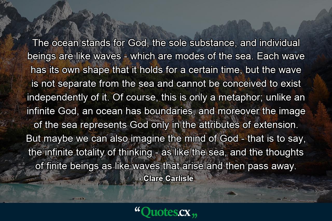 The ocean stands for God, the sole substance, and individual beings are like waves - which are modes of the sea. Each wave has its own shape that it holds for a certain time, but the wave is not separate from the sea and cannot be conceived to exist independently of it. Of course, this is only a metaphor; unlike an infinite God, an ocean has boundaries, and moreover the image of the sea represents God only in the attributes of extension. But maybe we can also imagine the mind of God - that is to say, the infinite totality of thinking - as like the sea, and the thoughts of finite beings as like waves that arise and then pass away. - Quote by Clare Carlisle