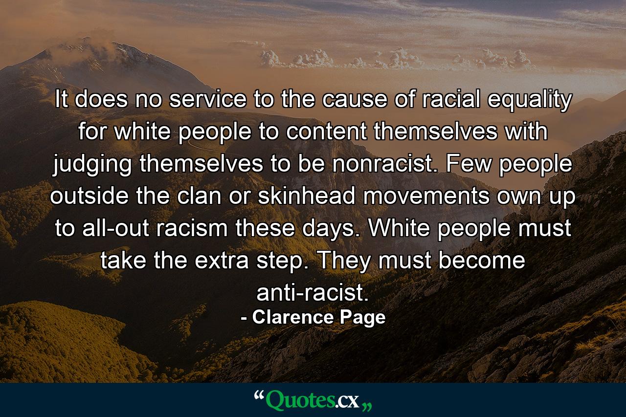 It does no service to the cause of racial equality for white people to content themselves with judging themselves to be nonracist. Few people outside the clan or skinhead movements own up to all-out racism these days. White people must take the extra step. They must become anti-racist. - Quote by Clarence Page