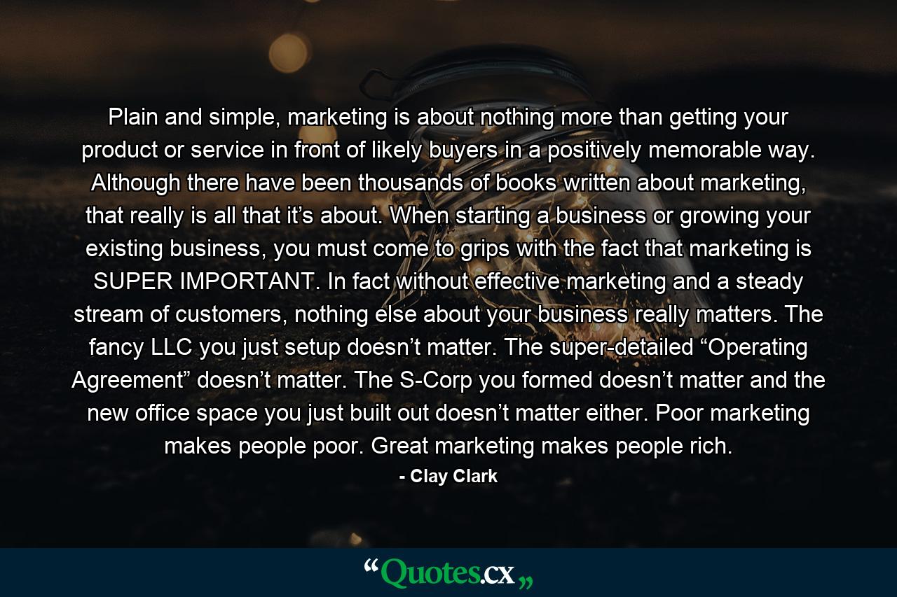 Plain and simple, marketing is about nothing more than getting your product or service in front of likely buyers in a positively memorable way. Although there have been thousands of books written about marketing, that really is all that it’s about. When starting a business or growing your existing business, you must come to grips with the fact that marketing is SUPER IMPORTANT. In fact without effective marketing and a steady stream of customers, nothing else about your business really matters. The fancy LLC you just setup doesn’t matter. The super-detailed “Operating Agreement” doesn’t matter. The S-Corp you formed doesn’t matter and the new office space you just built out doesn’t matter either. Poor marketing makes people poor. Great marketing makes people rich. - Quote by Clay Clark