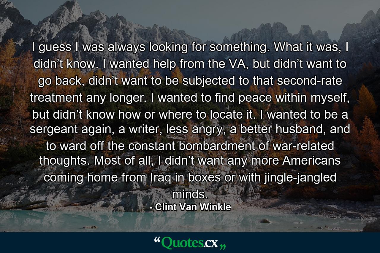 I guess I was always looking for something. What it was, I didn’t know. I wanted help from the VA, but didn’t want to go back, didn’t want to be subjected to that second-rate treatment any longer. I wanted to find peace within myself, but didn’t know how or where to locate it. I wanted to be a sergeant again, a writer, less angry, a better husband, and to ward off the constant bombardment of war-related thoughts. Most of all, I didn’t want any more Americans coming home from Iraq in boxes or with jingle-jangled minds. - Quote by Clint Van Winkle